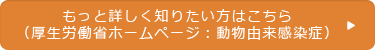 もっと詳しく知りたい方はこちら（厚生労働省ホームページ：動物由来感染症）